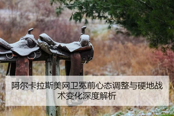 阿尔卡拉斯美网卫冕前心态调整与硬地战术变化深度解析