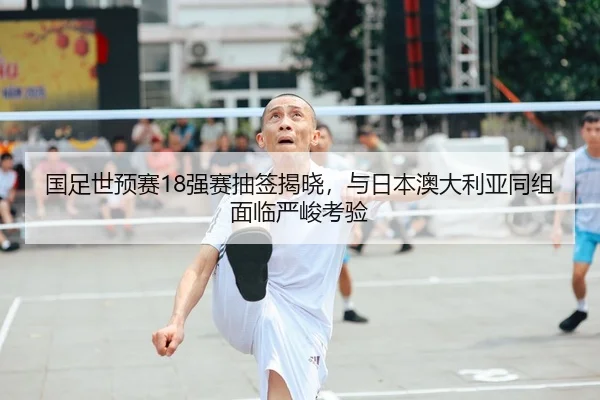 国足世预赛18强赛抽签揭晓，与日本澳大利亚同组面临严峻考验