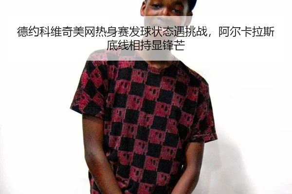 德约科维奇美网热身赛发球状态遇挑战，阿尔卡拉斯底线相持显锋芒