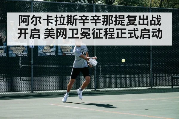 阿尔卡拉斯辛辛那提复出战开启 美网卫冕征程正式启动