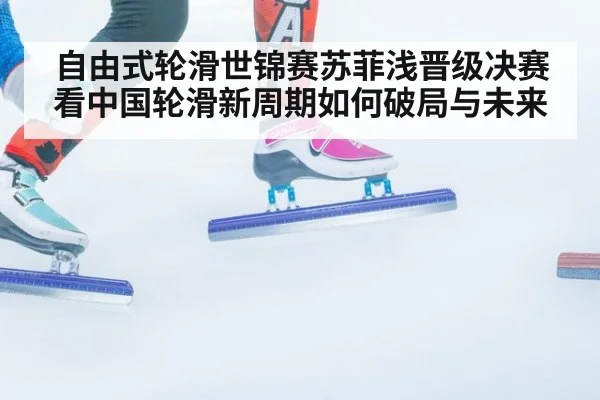 自由式轮滑世锦赛苏菲浅晋级决赛看中国轮滑新周期如何破局与未来